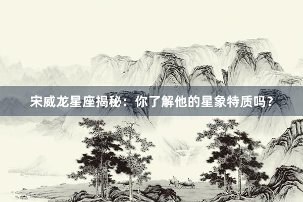 宋威龙星座揭秘：你了解他的星象特质吗？